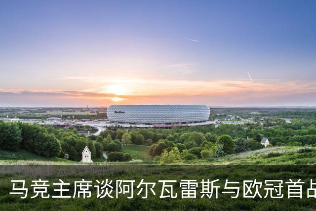 马竞主席谈阿尔瓦雷斯与欧冠首战，积极应对挑战